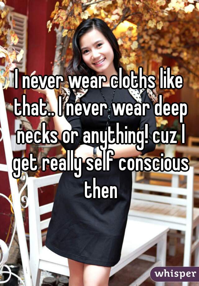 I never wear cloths like that.. I never wear deep necks or anything! cuz I get really self conscious then