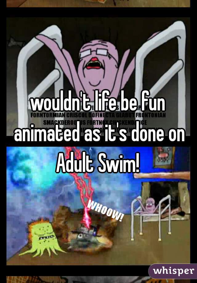 wouldn't life be fun animated as it's done on Adult Swim! 