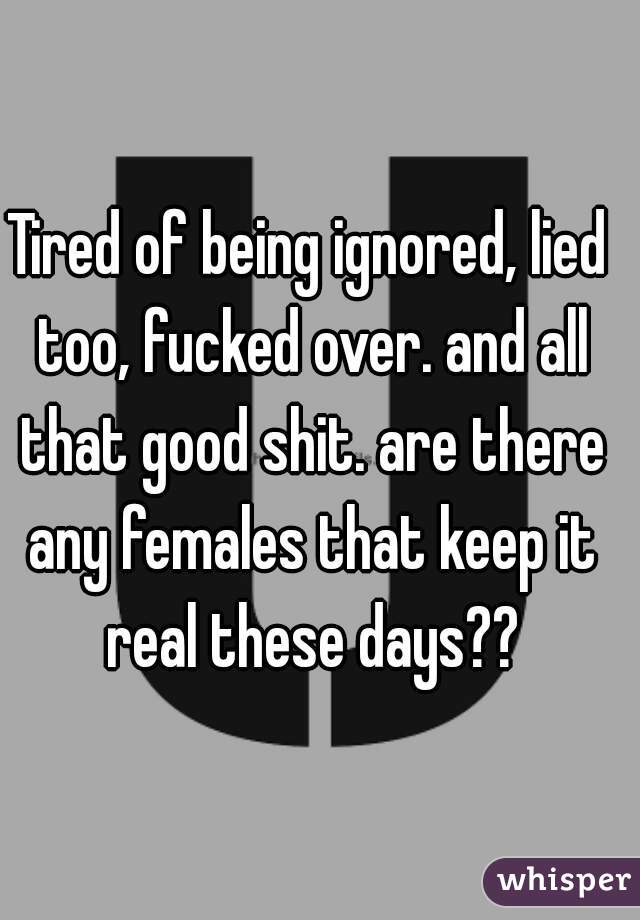 Tired of being ignored, lied too, fucked over. and all that good shit. are there any females that keep it real these days??