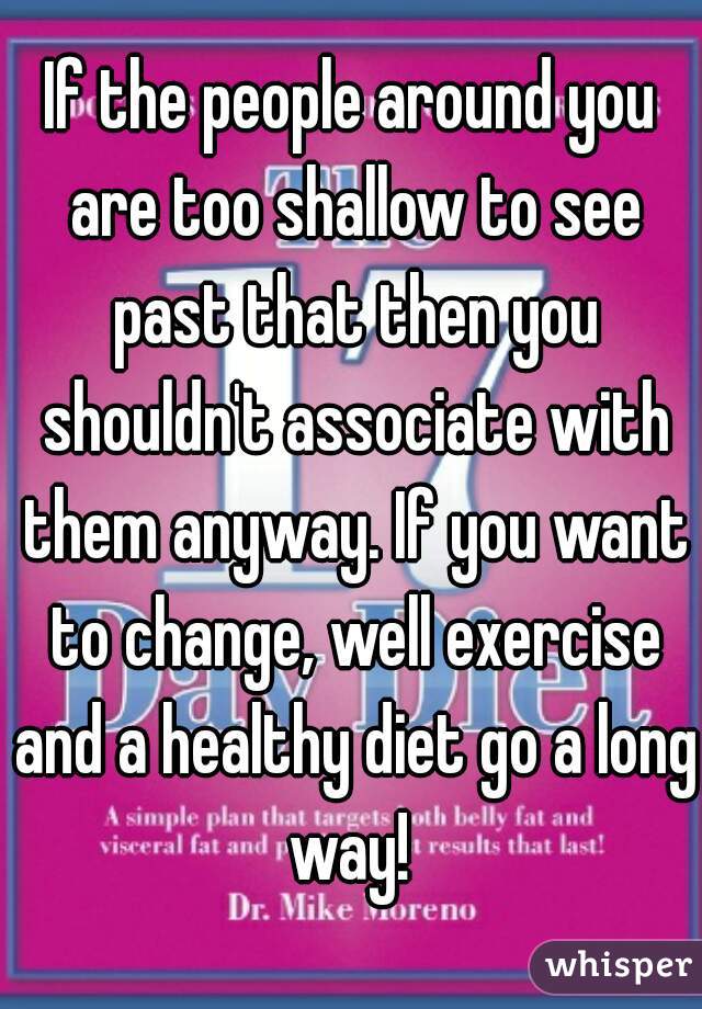 If the people around you are too shallow to see past that then you shouldn't associate with them anyway. If you want to change, well exercise and a healthy diet go a long way! 