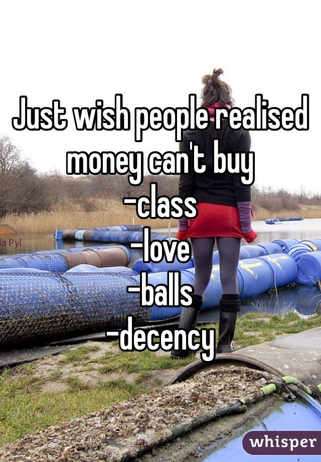 Just wish people realised money can't buy 
-class
-love
-balls
-decency