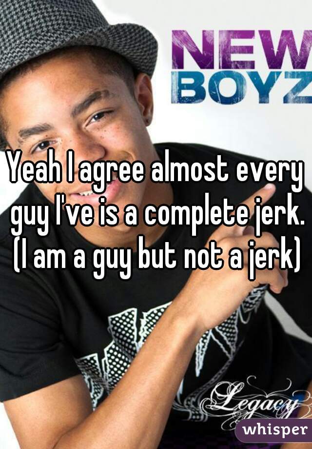 Yeah I agree almost every guy I've is a complete jerk. (I am a guy but not a jerk)