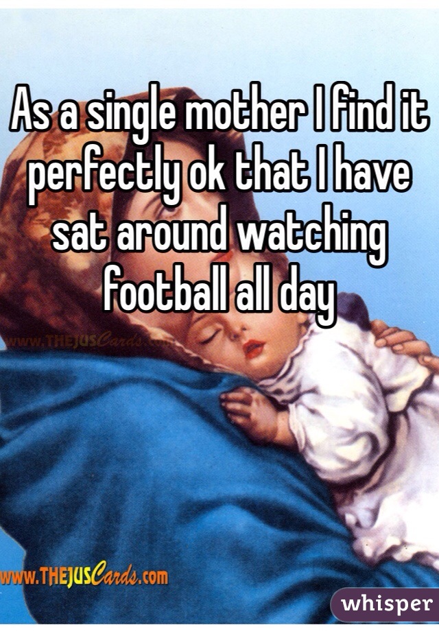 As a single mother I find it perfectly ok that I have sat around watching football all day 