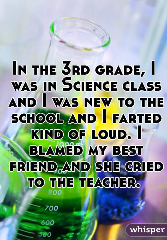 In the 3rd grade, I was in Science class and I was new to the school and I farted kind of loud. I blamed my best friend and she cried to the teacher. 