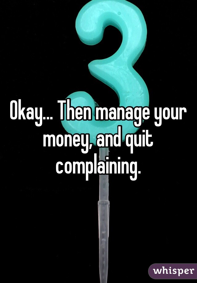 Okay... Then manage your money, and quit complaining. 