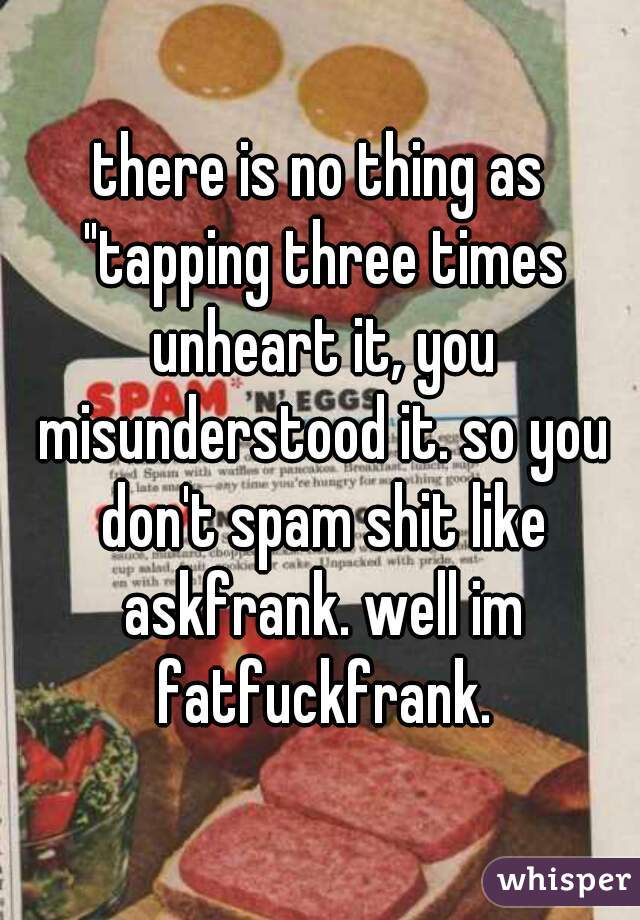 there is no thing as "tapping three times unheart it, you misunderstood it. so you don't spam shit like askfrank. well im fatfuckfrank.