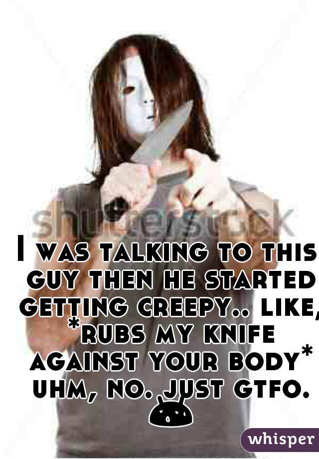 I was talking to this guy then he started getting creepy.. like, *rubs my knife against your body* uhm, no. just gtfo. 😰 