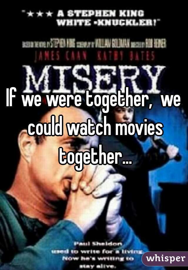 If we were together,  we could watch movies together...