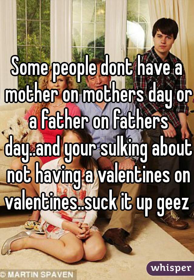 Some people dont have a mother on mothers day or a father on fathers day..and your sulking about not having a valentines on valentines..suck it up geez 