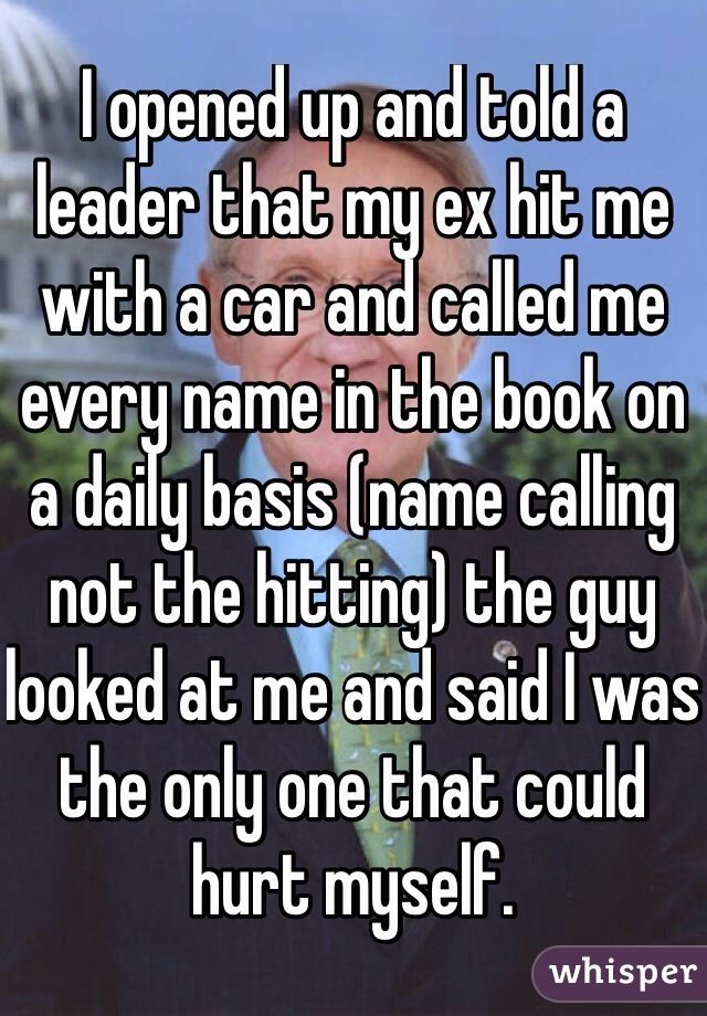 I opened up and told a leader that my ex hit me with a car and called me every name in the book on a daily basis (name calling not the hitting) the guy looked at me and said I was the only one that could hurt myself. 
