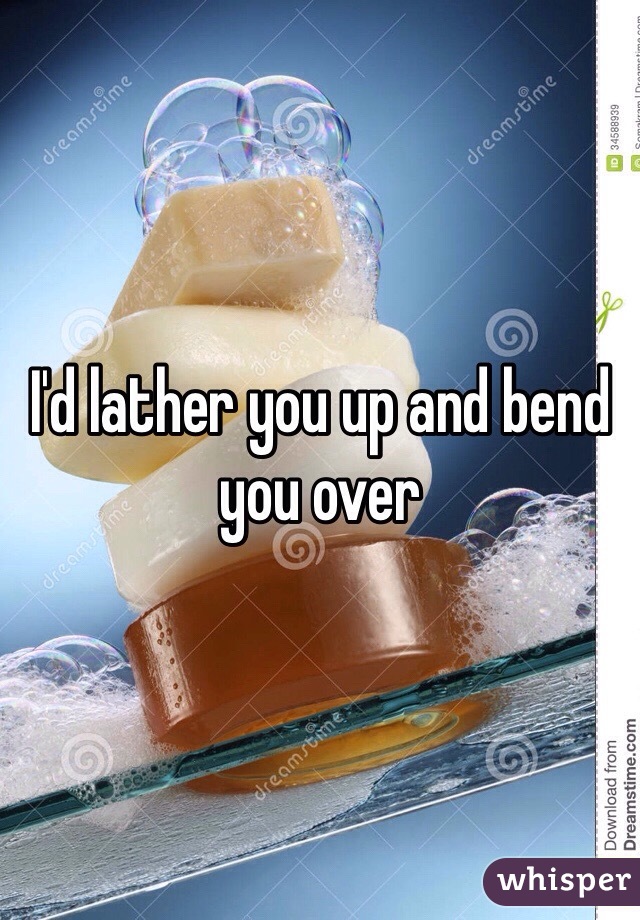 I'd lather you up and bend you over 