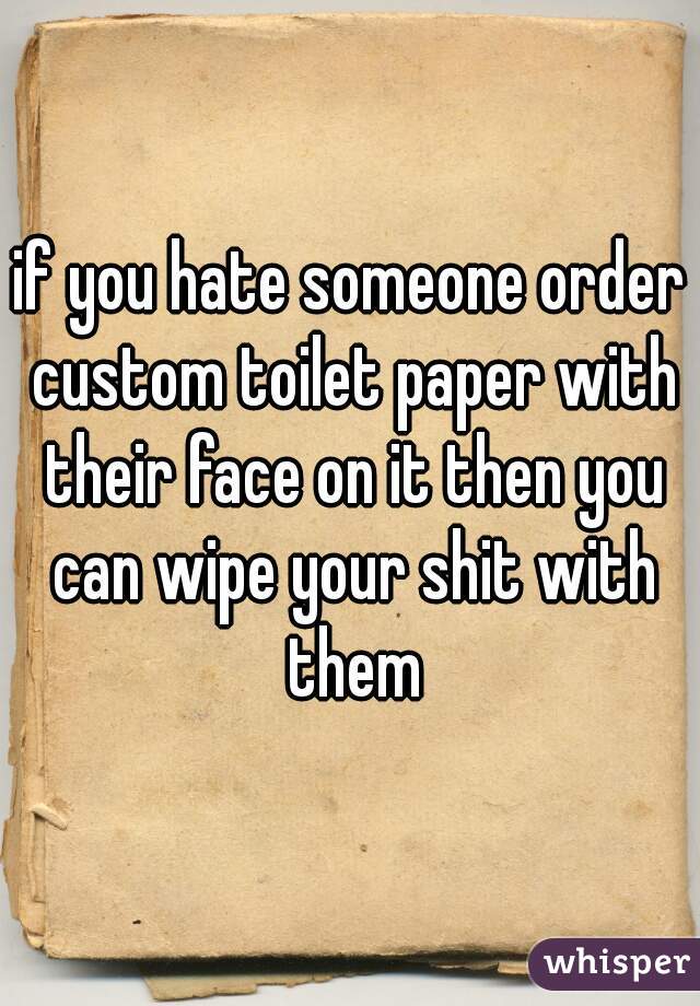 if you hate someone order custom toilet paper with their face on it then you can wipe your shit with them