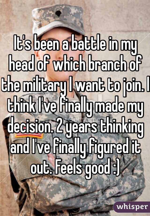 It's been a battle in my head of which branch of the military I want to join. I think I've finally made my decision. 2 years thinking and I've finally figured it out. Feels good :) 