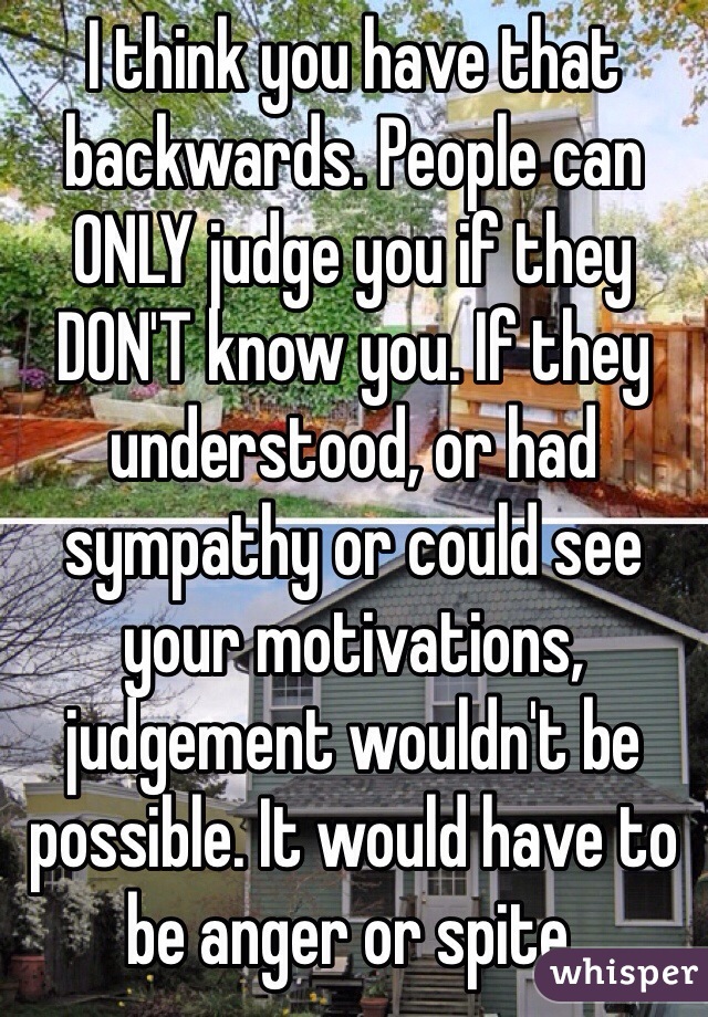 I think you have that backwards. People can ONLY judge you if they DON'T know you. If they understood, or had sympathy or could see your motivations, judgement wouldn't be possible. It would have to be anger or spite.