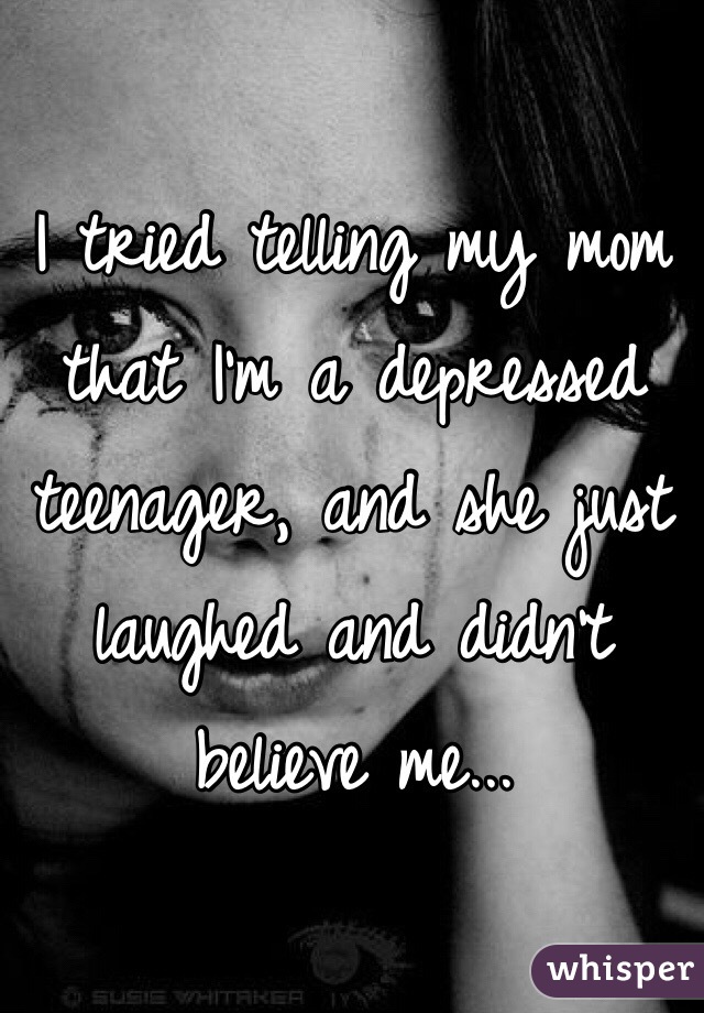 I tried telling my mom that I'm a depressed teenager, and she just laughed and didn't believe me...