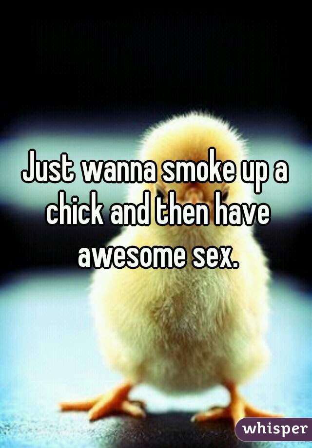 Just wanna smoke up a chick and then have awesome sex.