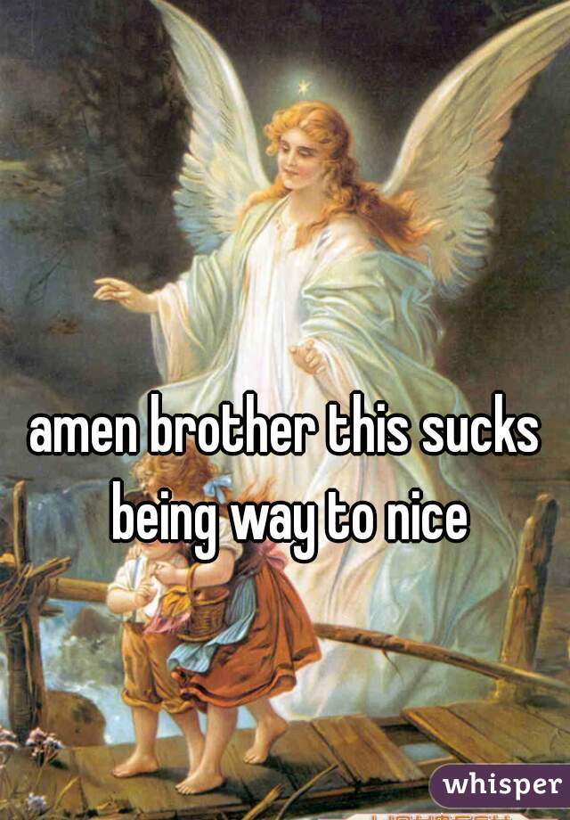 amen brother this sucks being way to nice