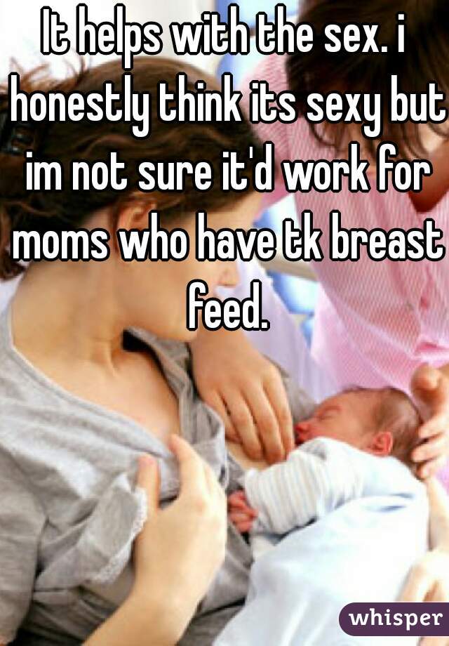 It helps with the sex. i honestly think its sexy but im not sure it'd work for moms who have tk breast feed.