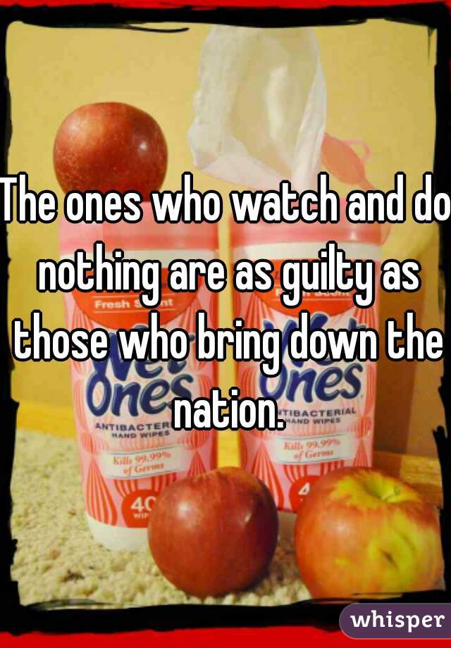 The ones who watch and do nothing are as guilty as those who bring down the nation.