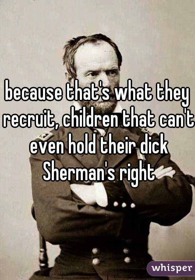 because that's what they recruit, children that can't even hold their dick Sherman's right
