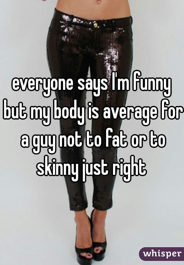 everyone says I'm funny but my body is average for a guy not to fat or to skinny just right 