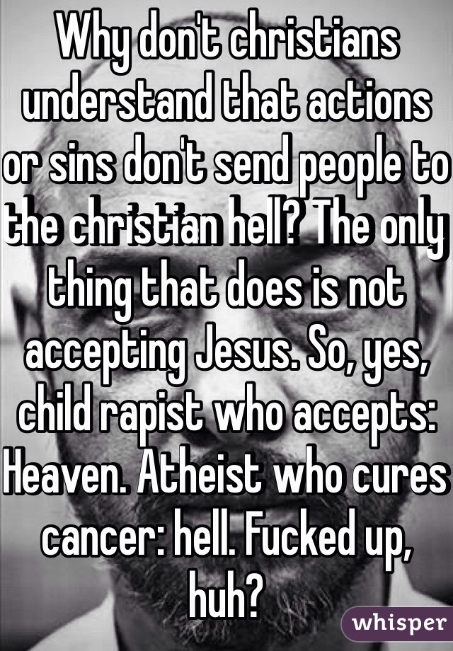Why don't christians understand that actions or sins don't send people to the christian hell? The only thing that does is not accepting Jesus. So, yes, child rapist who accepts: Heaven. Atheist who cures cancer: hell. Fucked up, huh?