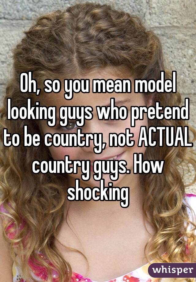 Oh, so you mean model looking guys who pretend to be country, not ACTUAL country guys. How shocking