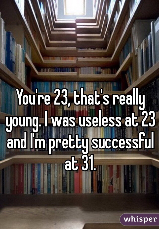 You're 23, that's really young. I was useless at 23 and I'm pretty successful at 31.
