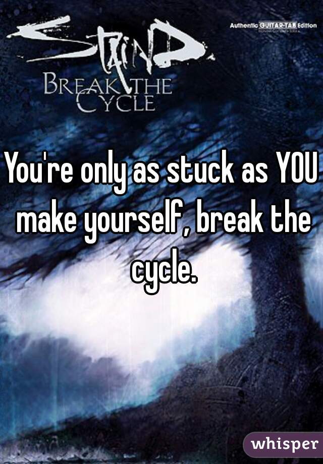 You're only as stuck as YOU make yourself, break the cycle.