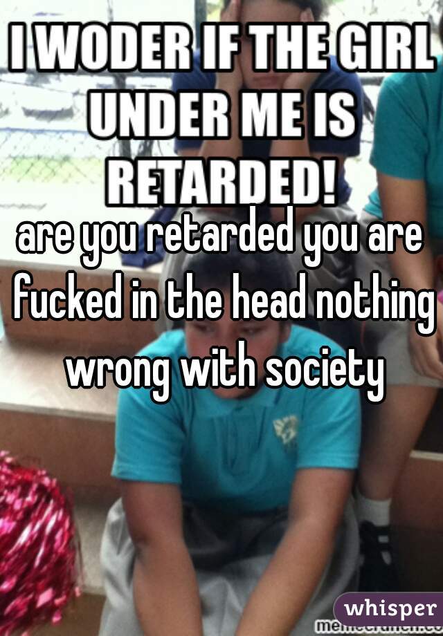 are you retarded you are fucked in the head nothing wrong with society