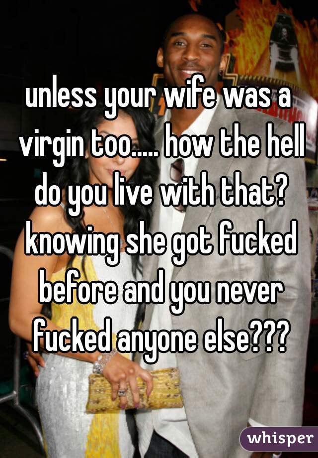 unless your wife was a virgin too..... how the hell do you live with that? knowing she got fucked before and you never fucked anyone else???