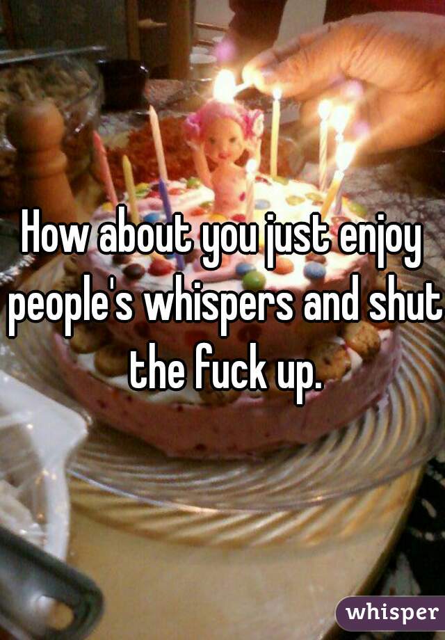 How about you just enjoy people's whispers and shut the fuck up.