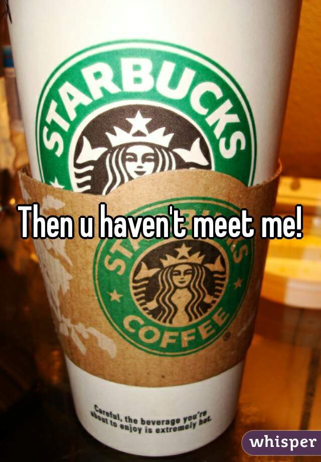 Then u haven't meet me!