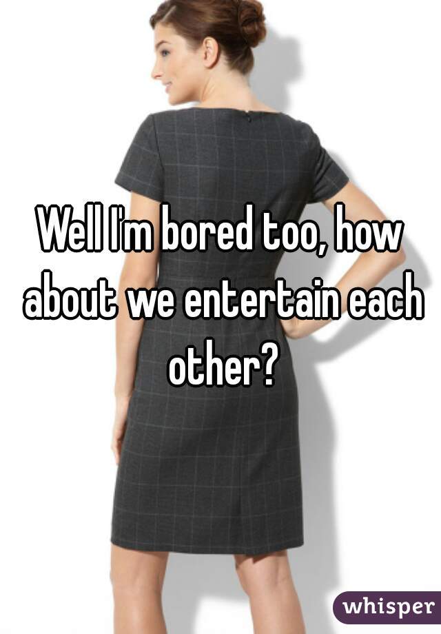 Well I'm bored too, how about we entertain each other?