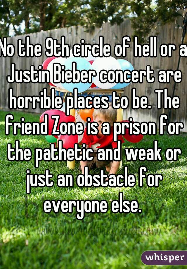 No the 9th circle of hell or a Justin Bieber concert are horrible places to be. The friend Zone is a prison for the pathetic and weak or just an obstacle for everyone else. 