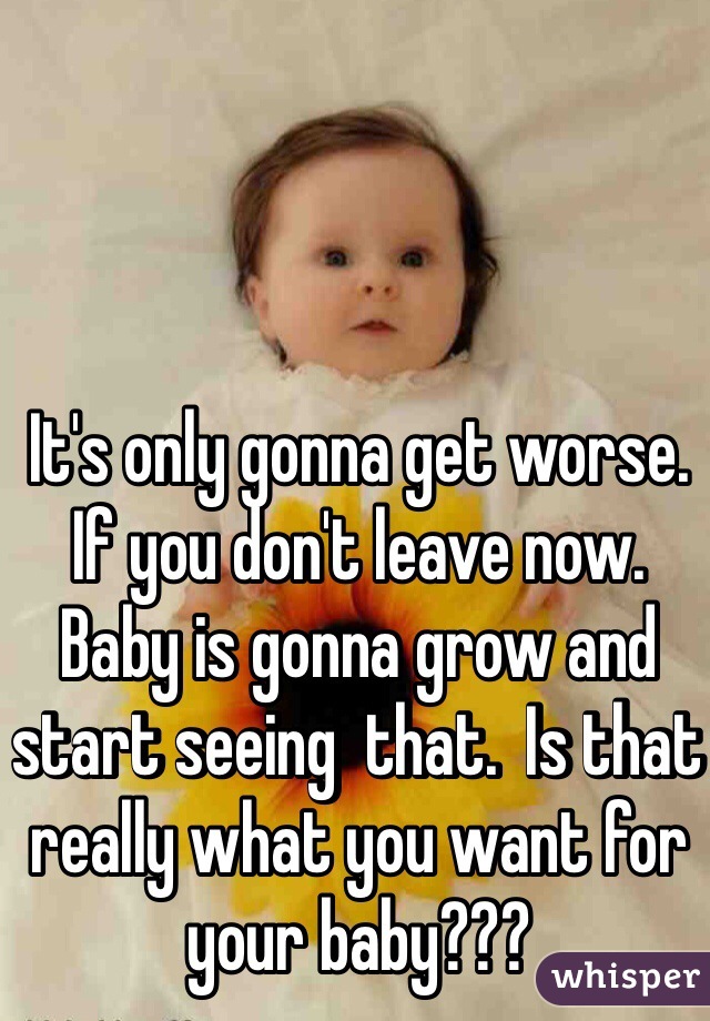 It's only gonna get worse.  If you don't leave now.  Baby is gonna grow and start seeing  that.  Is that really what you want for your baby??? 