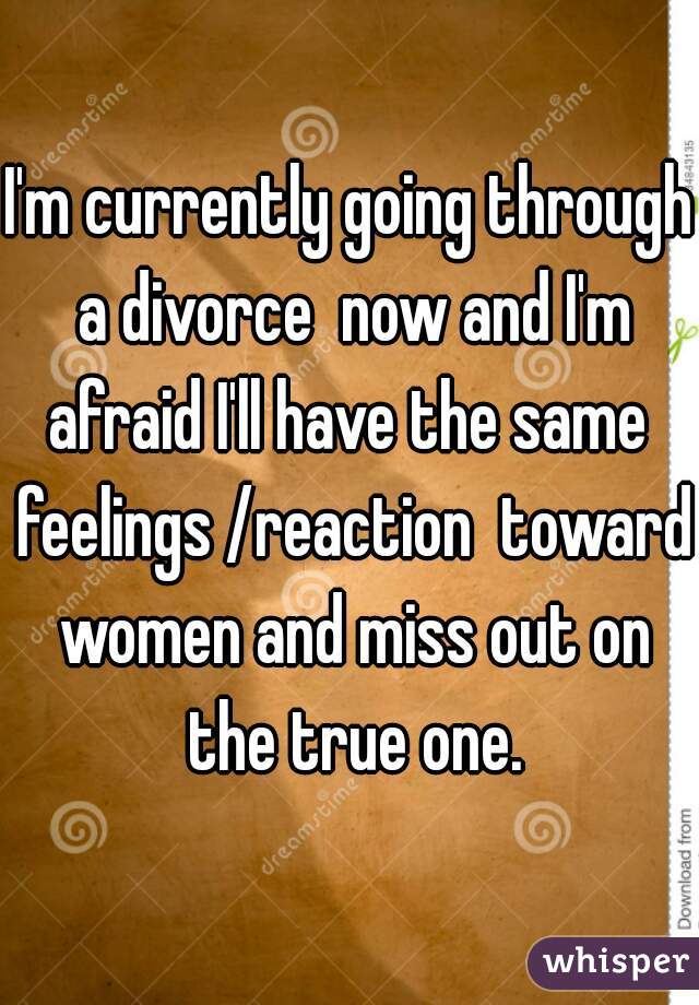 I'm currently going through a divorce  now and I'm afraid I'll have the same  feelings /reaction  toward women and miss out on the true one.