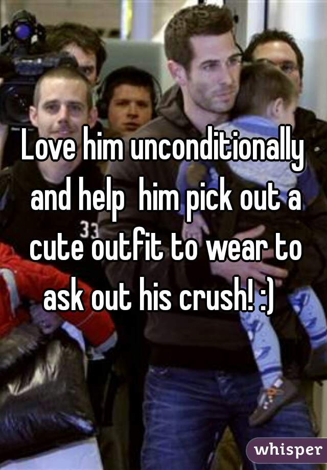 Love him unconditionally and help  him pick out a cute outfit to wear to ask out his crush! :)  