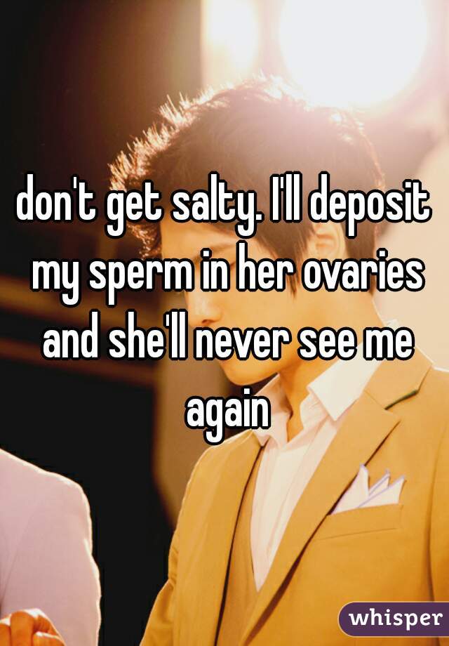 don't get salty. I'll deposit my sperm in her ovaries and she'll never see me again