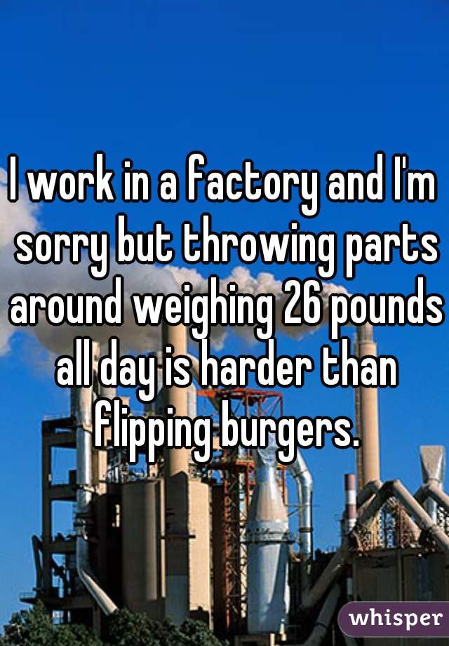 I work in a factory and I'm sorry but throwing parts around weighing 26 pounds all day is harder than flipping burgers.