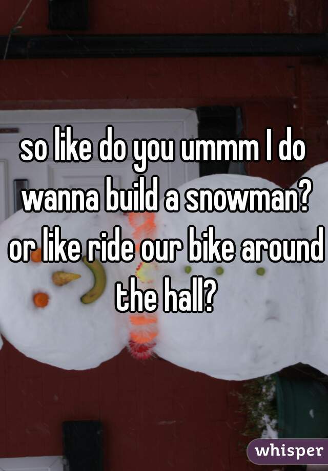 so like do you ummm I do wanna build a snowman? or like ride our bike around the hall?