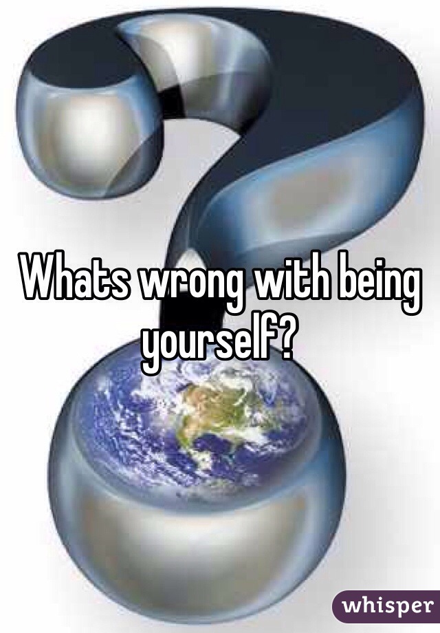 Whats wrong with being yourself?