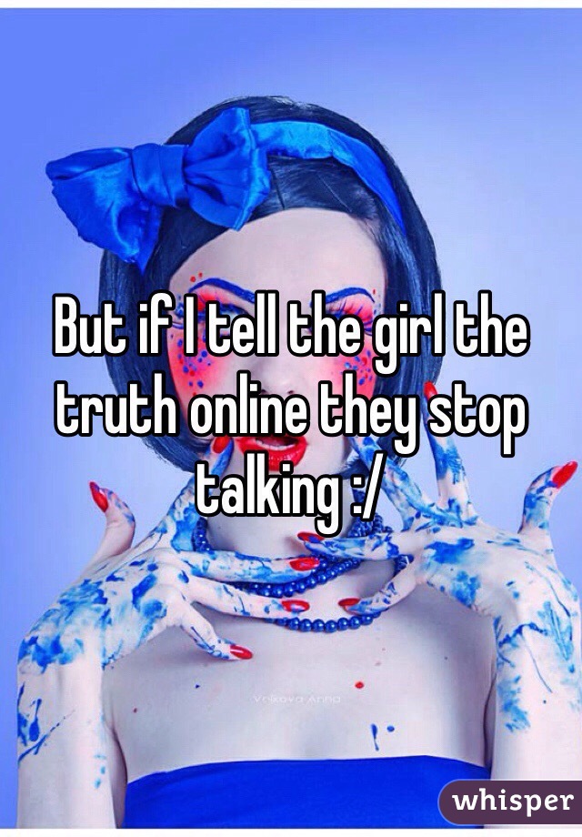 But if I tell the girl the truth online they stop talking :/