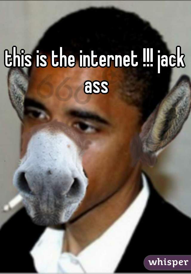 this is the internet !!! jack ass