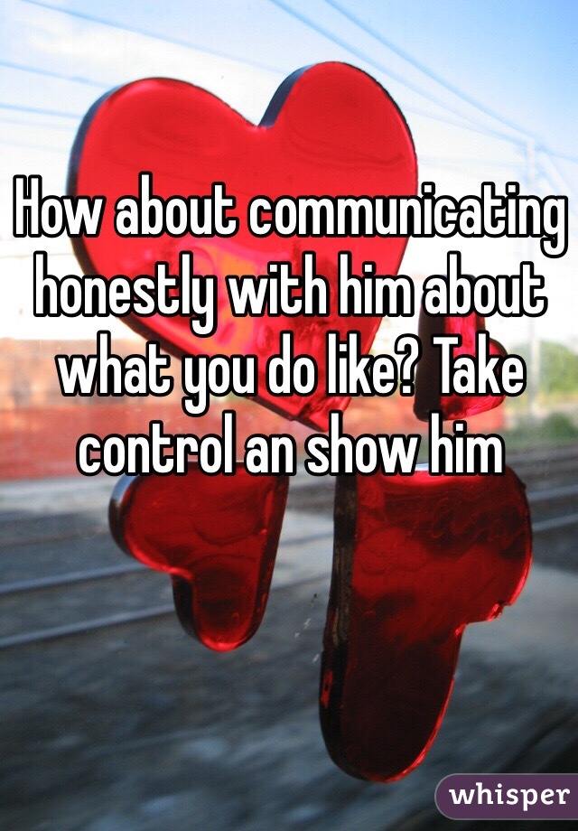 How about communicating honestly with him about what you do like? Take control an show him 