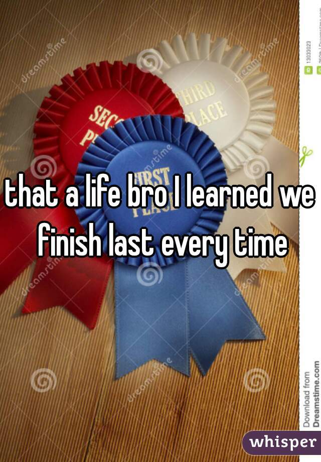 that a life bro I learned we finish last every time