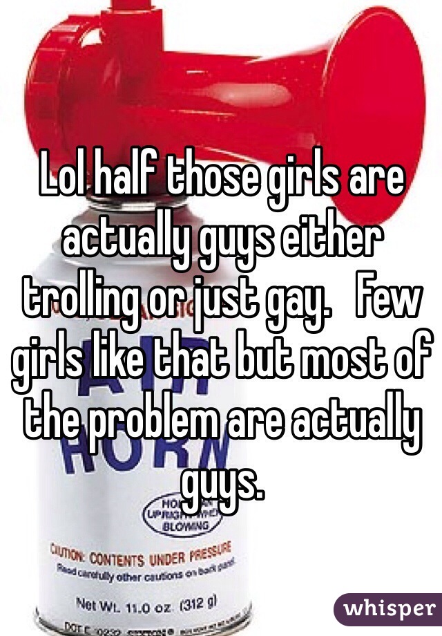 Lol half those girls are actually guys either trolling or just gay.   Few girls like that but most of the problem are actually guys.