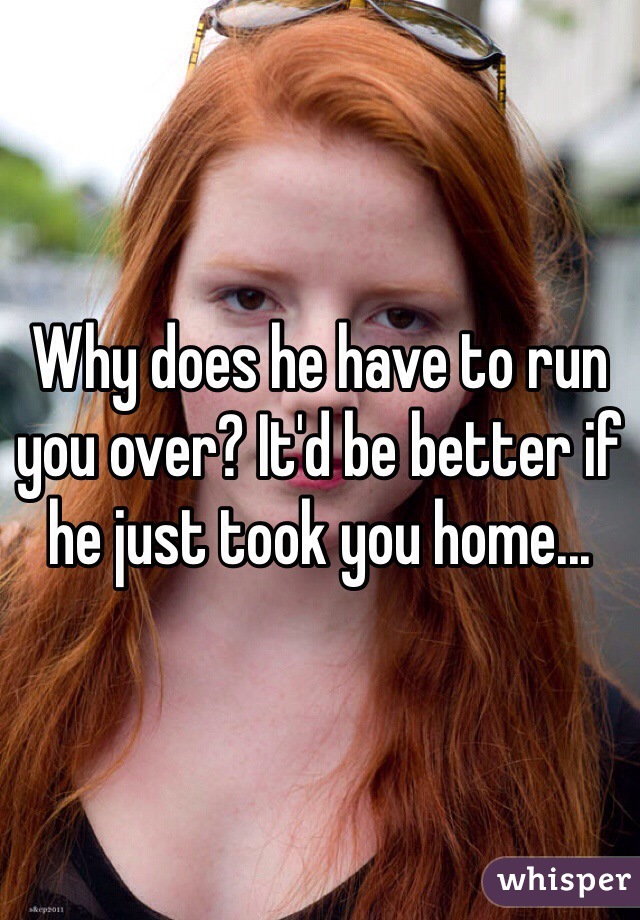 Why does he have to run you over? It'd be better if he just took you home...