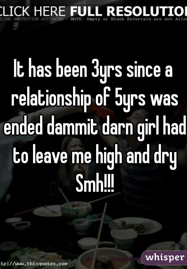 It has been 3yrs since a relationship of 5yrs was ended dammit darn girl had to leave me high and dry Smh!!!