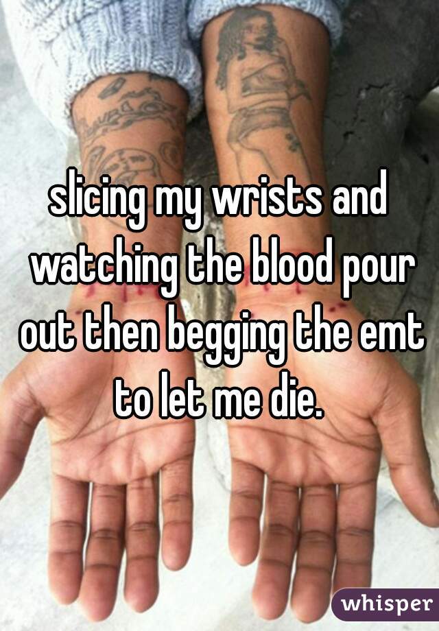 slicing my wrists and watching the blood pour out then begging the emt to let me die. 